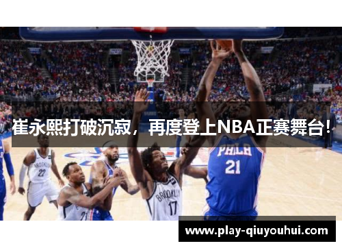 崔永熙打破沉寂，再度登上NBA正赛舞台！